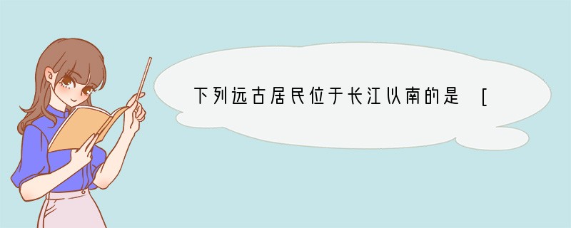 下列远古居民位于长江以南的是 [ ]A、元谋人 B、蓝田人 C、北京人 D、山顶洞人